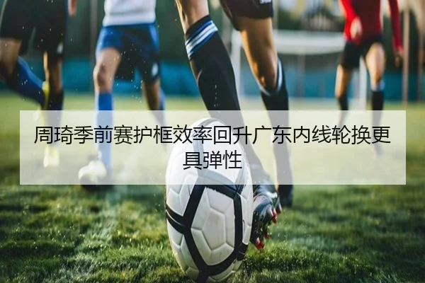 周琦季前赛护框效率回升广东内线轮换更具弹性 | wmsports